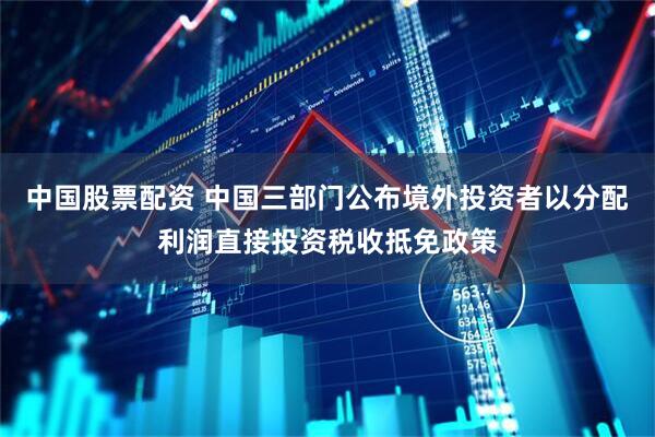 中国股票配资 中国三部门公布境外投资者以分配利润直接投资税收抵免政策