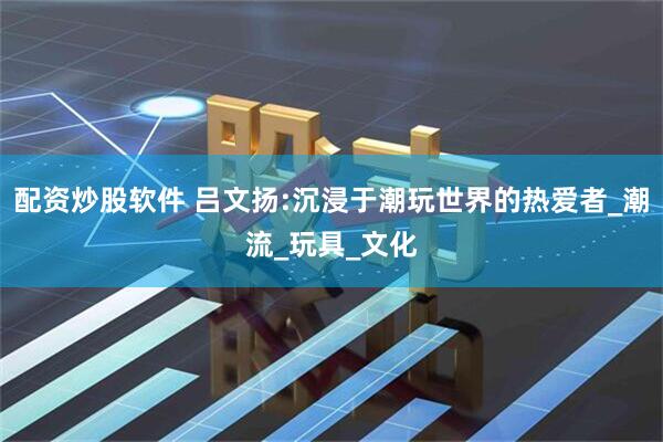 配资炒股软件 吕文扬:沉浸于潮玩世界的热爱者_潮流_玩具_文化