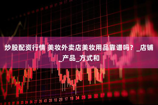 炒股配资行情 美妆外卖店美妆用品靠谱吗？_店铺_产品_方式和