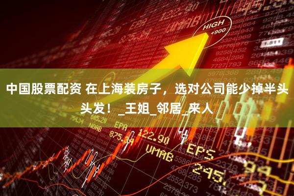 中国股票配资 在上海装房子，选对公司能少掉半头头发！_王姐_邻居_来人