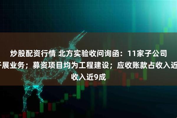 炒股配资行情 北方实验收问询函：11家子公司未开展业务；募资项目均为工程建设；应收账款占收入近9成