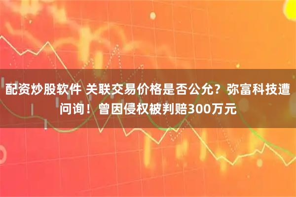 配资炒股软件 关联交易价格是否公允？弥富科技遭问询！曾因侵权被判赔300万元