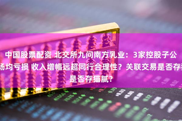 中国股票配资 北交所九问南方乳业：3家控股子公司牧场均亏损 收入增幅远超同行合理性？关联交易是否存猫腻？