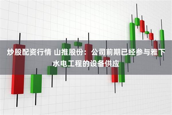 炒股配资行情 山推股份：公司前期已经参与雅下水电工程的设备供应