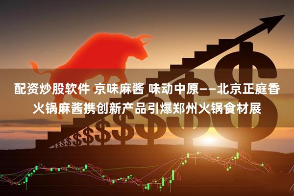 配资炒股软件 京味麻酱 味动中原——北京正庭香火锅麻酱携创新产品引爆郑州火锅食材展