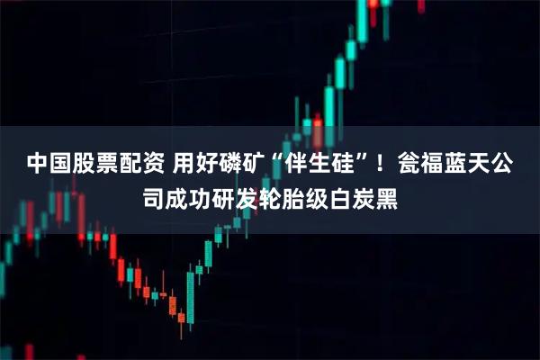 中国股票配资 用好磷矿“伴生硅”！瓮福蓝天公司成功研发轮胎级白炭黑