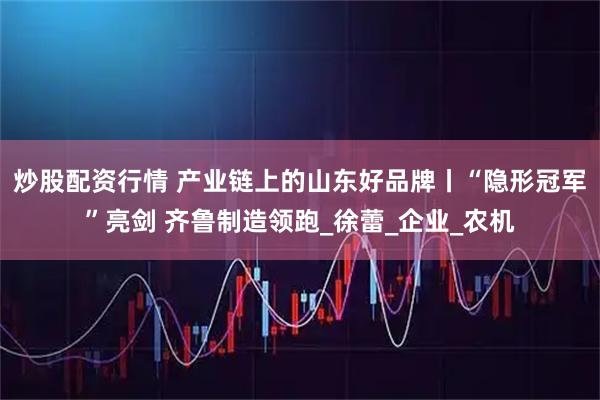 炒股配资行情 产业链上的山东好品牌丨“隐形冠军”亮剑 齐鲁制造领跑_徐蕾_企业_农机