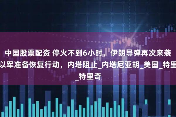 中国股票配资 停火不到6小时，伊朗导弹再次来袭？以军准备恢复行动，内塔阻止_内塔尼亚胡_美国_特里奇