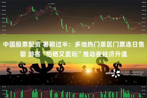 中国股票配资 暑期过半：多地热门景区门票连日售罄 游客“怕晒又爱玩”推动夜经济升温