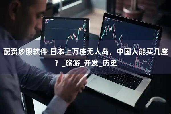 配资炒股软件 日本上万座无人岛，中国人能买几座？_旅游_开发_历史