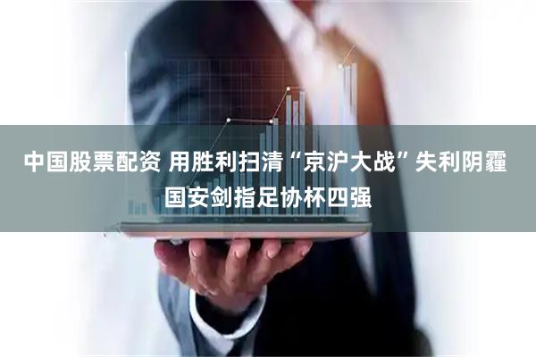 中国股票配资 用胜利扫清“京沪大战”失利阴霾 国安剑指足协杯四强