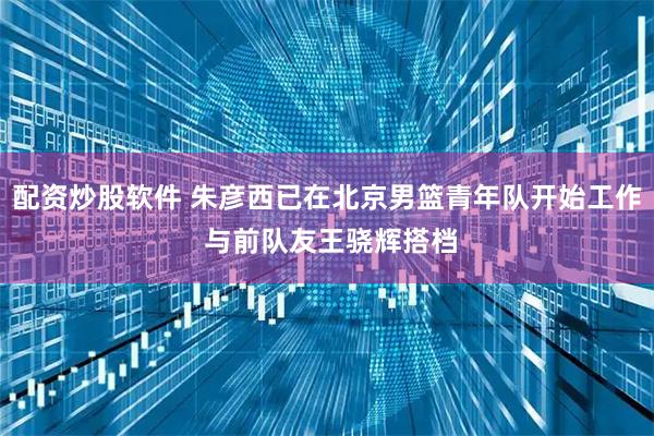 配资炒股软件 朱彦西已在北京男篮青年队开始工作 与前队友王骁辉搭档