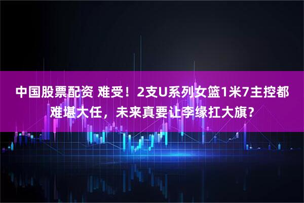 中国股票配资 难受！2支U系列女篮1米7主控都难堪大任，未来真要让李缘扛大旗？