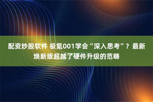 配资炒股软件 极氪001学会“深入思考”？最新焕新版超越了硬件升级的范畴