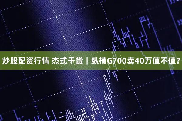 炒股配资行情 杰式干货｜纵横G700卖40万值不值？