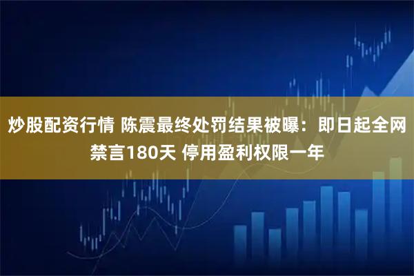 炒股配资行情 陈震最终处罚结果被曝:即日起全网禁言180天 停用盈利权限一年