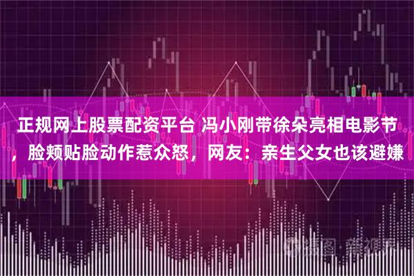 正规网上股票配资平台 冯小刚带徐朵亮相电影节，脸颊贴脸动作惹众怒，网友：亲生父女也该避嫌