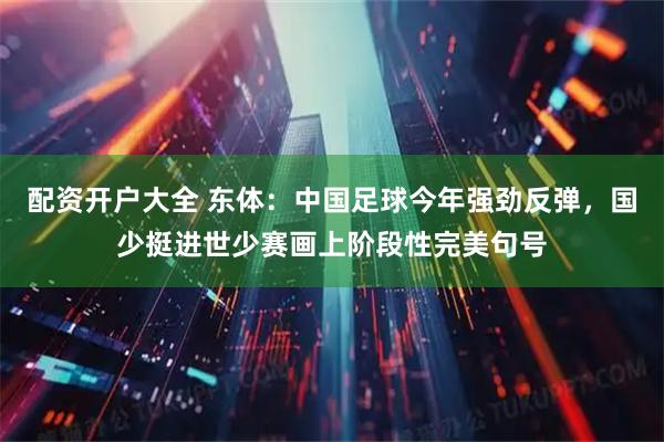 配资开户大全 东体：中国足球今年强劲反弹，国少挺进世少赛画上阶段性完美句号