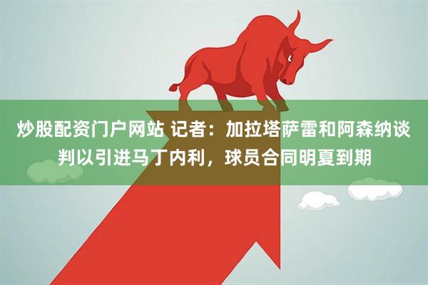 炒股配资门户网站 记者：加拉塔萨雷和阿森纳谈判以引进马丁内利，球员合同明夏到期