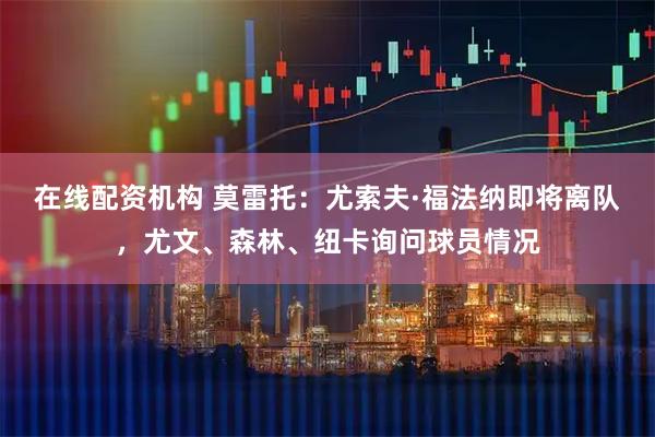 在线配资机构 莫雷托：尤索夫·福法纳即将离队，尤文、森林、纽卡询问球员情况