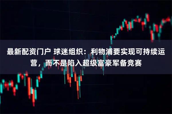 最新配资门户 球迷组织：利物浦要实现可持续运营，而不是陷入超级富豪军备竞赛