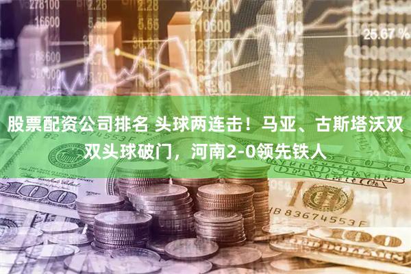 股票配资公司排名 头球两连击！马亚、古斯塔沃双双头球破门，河南2-0领先铁人