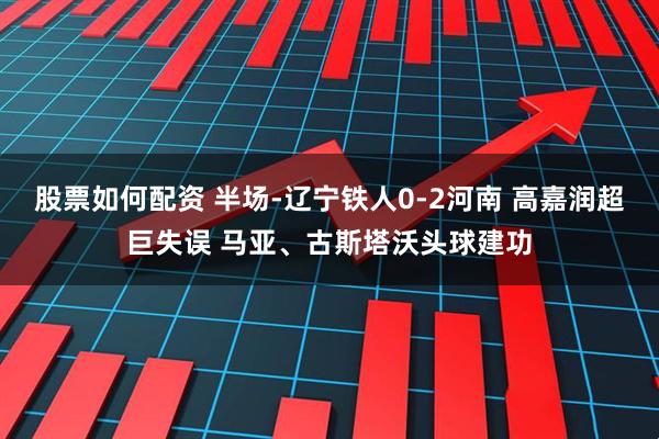股票如何配资 半场-辽宁铁人0-2河南 高嘉润超巨失误 马亚、古斯塔沃头球建功