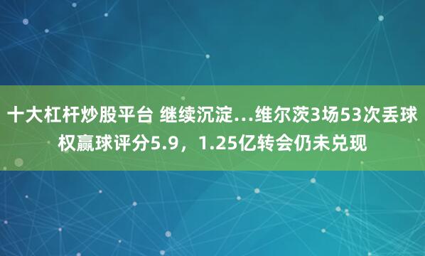 十大杠杆炒股平台 继续沉淀…维尔茨3场53次丢球权赢球评分5.9，1.25亿转会仍未兑现