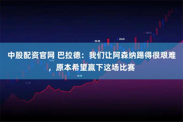 中股配资官网 巴拉德:我们让阿森纳踢得很艰难,原本希望赢下这场比赛