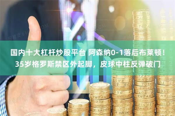 国内十大杠杆炒股平台 阿森纳0-1落后布莱顿！35岁格罗斯禁区外起脚，皮球中柱反弹破门