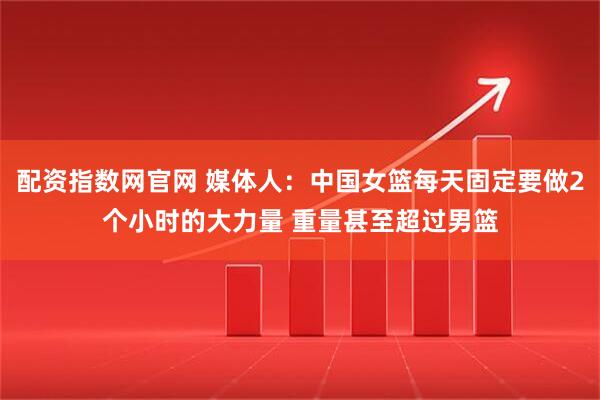 配资指数网官网 媒体人：中国女篮每天固定要做2个小时的大力量 重量甚至超过男篮