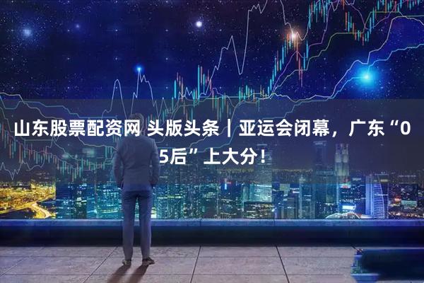 山东股票配资网 头版头条|亚运会闭幕,广东“05后”上大分!